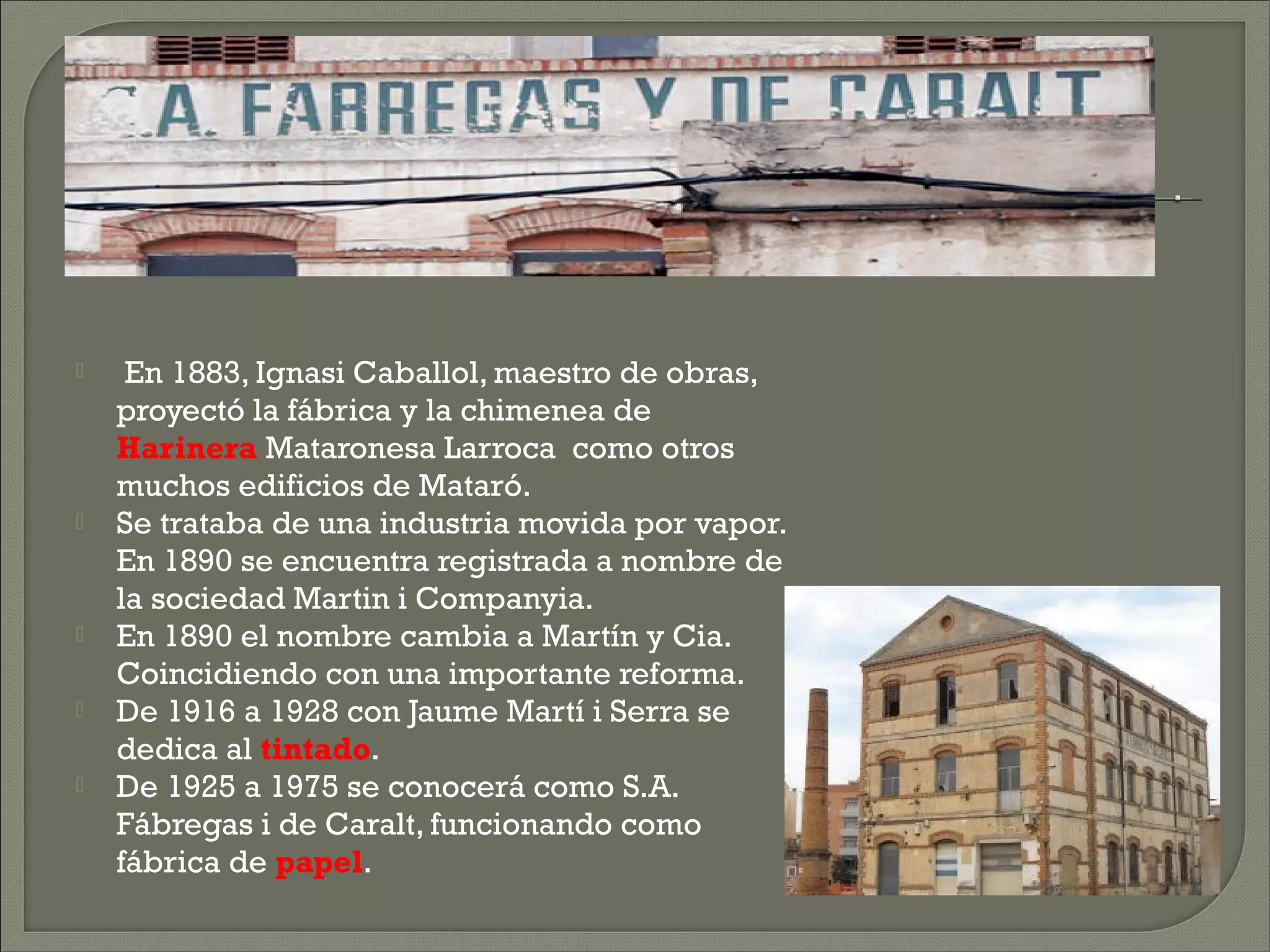     En 1883, Ignasi Caballol, maestro de obras,
    proyectó la fábrica y la chimenea de
    Harinera Mataronesa Larroca  como otros
    muchos edificios de Mataró.
   Se trataba de una industria movida por vapor.
    En 1890 se encuentra registrada a nombre de
    la sociedad Martin i Companyia.
   En 1890 el nombre cambia a Martín y Cia.
    Coincidiendo con una importante reforma.
   De 1916 a 1928 con Jaume Martí i Serra se
    dedica al tintado.
   De 1925 a 1975 se conocerá como S.A.
    Fábregas i de Caralt, funcionando como
    fábrica de papel.
 