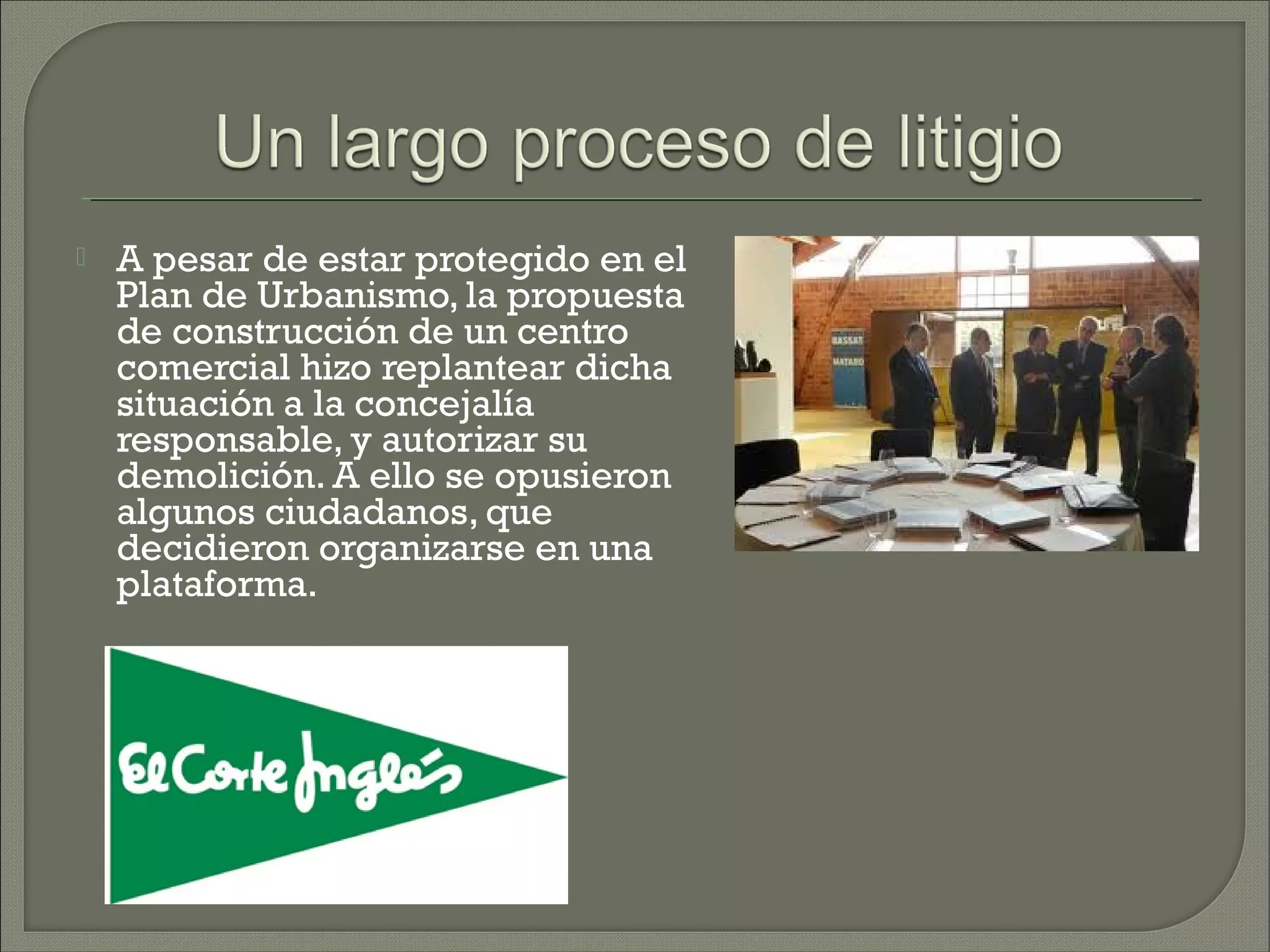    A pesar de estar protegido en el
    Plan de Urbanismo, la propuesta
    de construcción de un centro
    comercial hizo replantear dicha
    situación a la concejalía
    responsable, y autorizar su
    demolición. A ello se opusieron
    algunos ciudadanos, que
    decidieron organizarse en una
    plataforma.
 