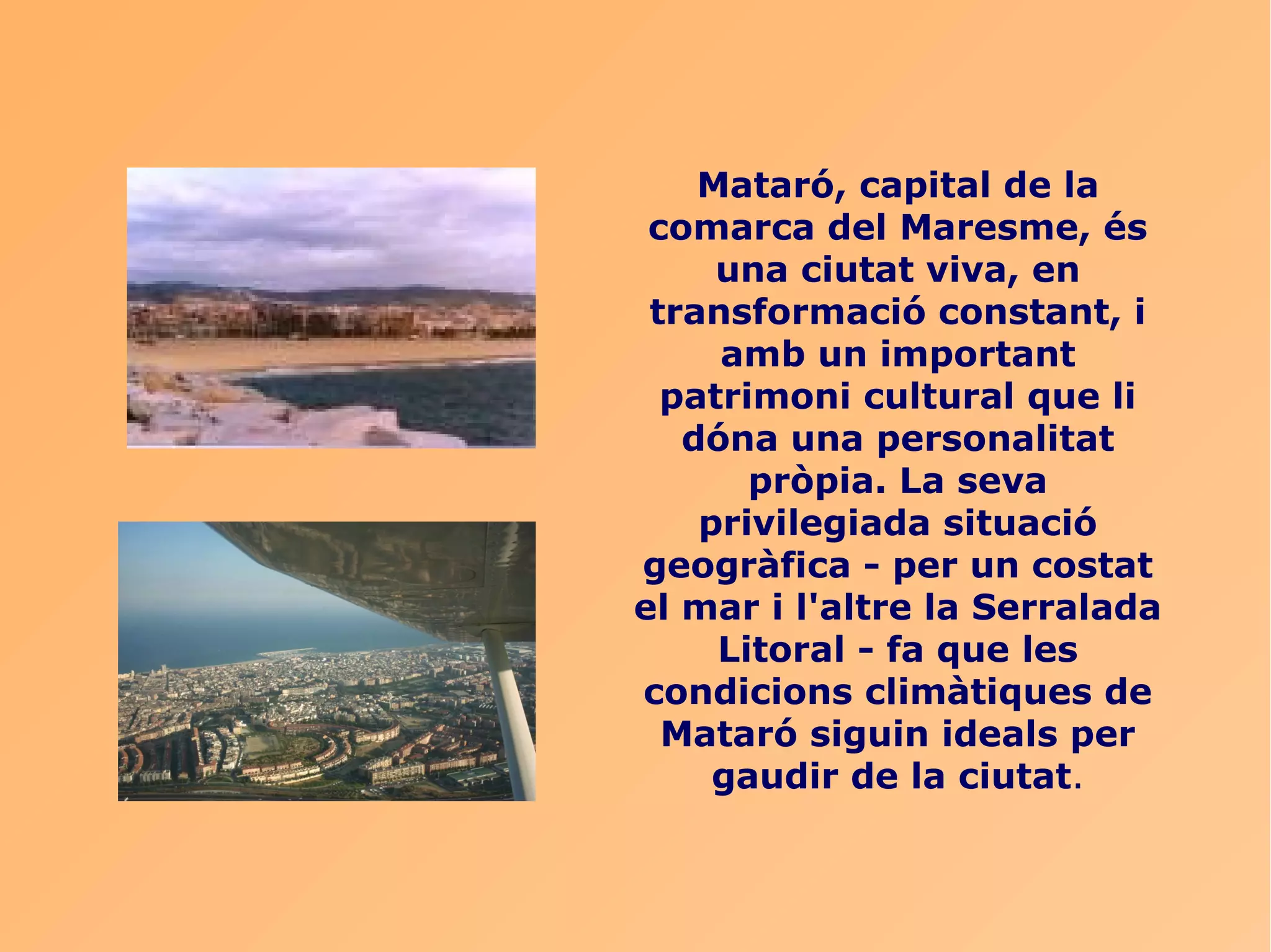 Mataró, capital de la
 comarca del Maresme, és
     una ciutat viva, en
 transformació constant, i
     amb un important
  patrimoni cultural que li
   dóna una personalitat
       pròpia. La seva
    privilegiada situació
geogràfica - per un costat
el mar i l'altre la Serralada
     Litoral - fa que les
condicions climàtiques de
  Mataró siguin ideals per
     gaudir de la ciutat.
 