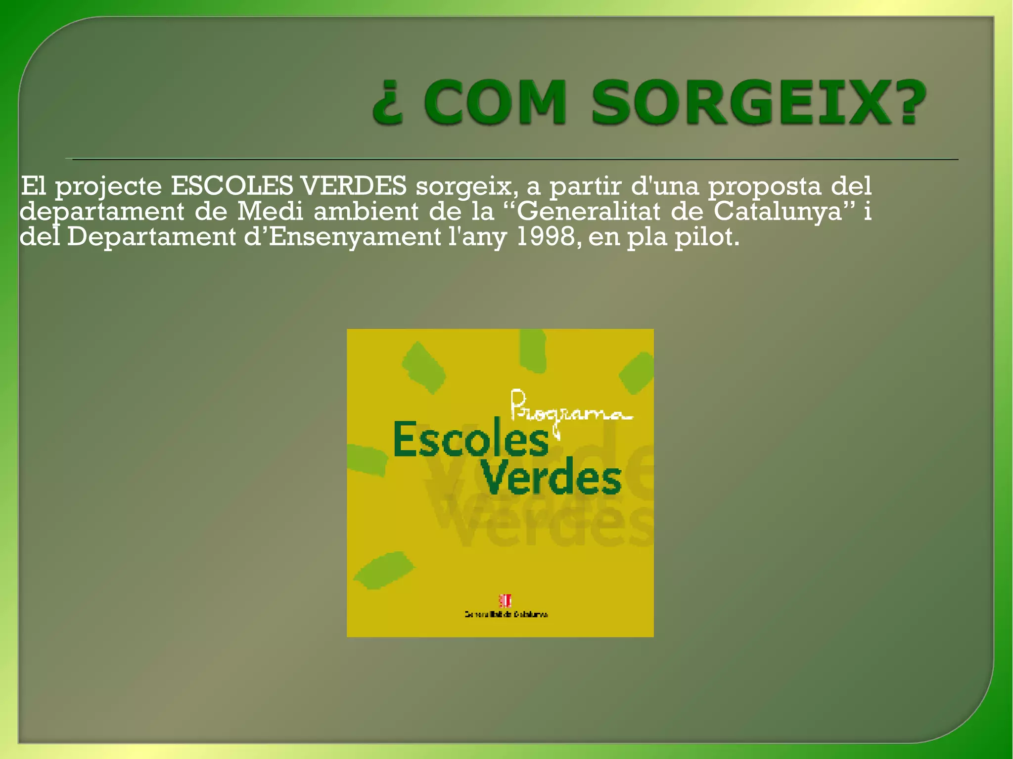 El projecte ESCOLES VERDES sorgeix, a partir d'una proposta del
departament de Medi ambient de la “Generalitat de Catalunya” i
del Departament d’Ensenyament l'any 1998, en pla pilot.
 