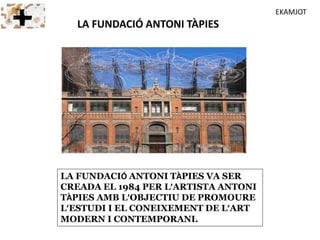 LA FUNDACIÓ ANTONI TÀPIES VA SER
CREADA EL 1984 PER L’ARTISTA ANTONI
TÀPIES AMB L’OBJECTIU DE PROMOURE
L’ESTUDI I EL CONEIXEMENT DE L’ART
MODERN I CONTEMPORANI.
LA FUNDACIÓ ANTONI TÀPIES
EKAMJOT
 