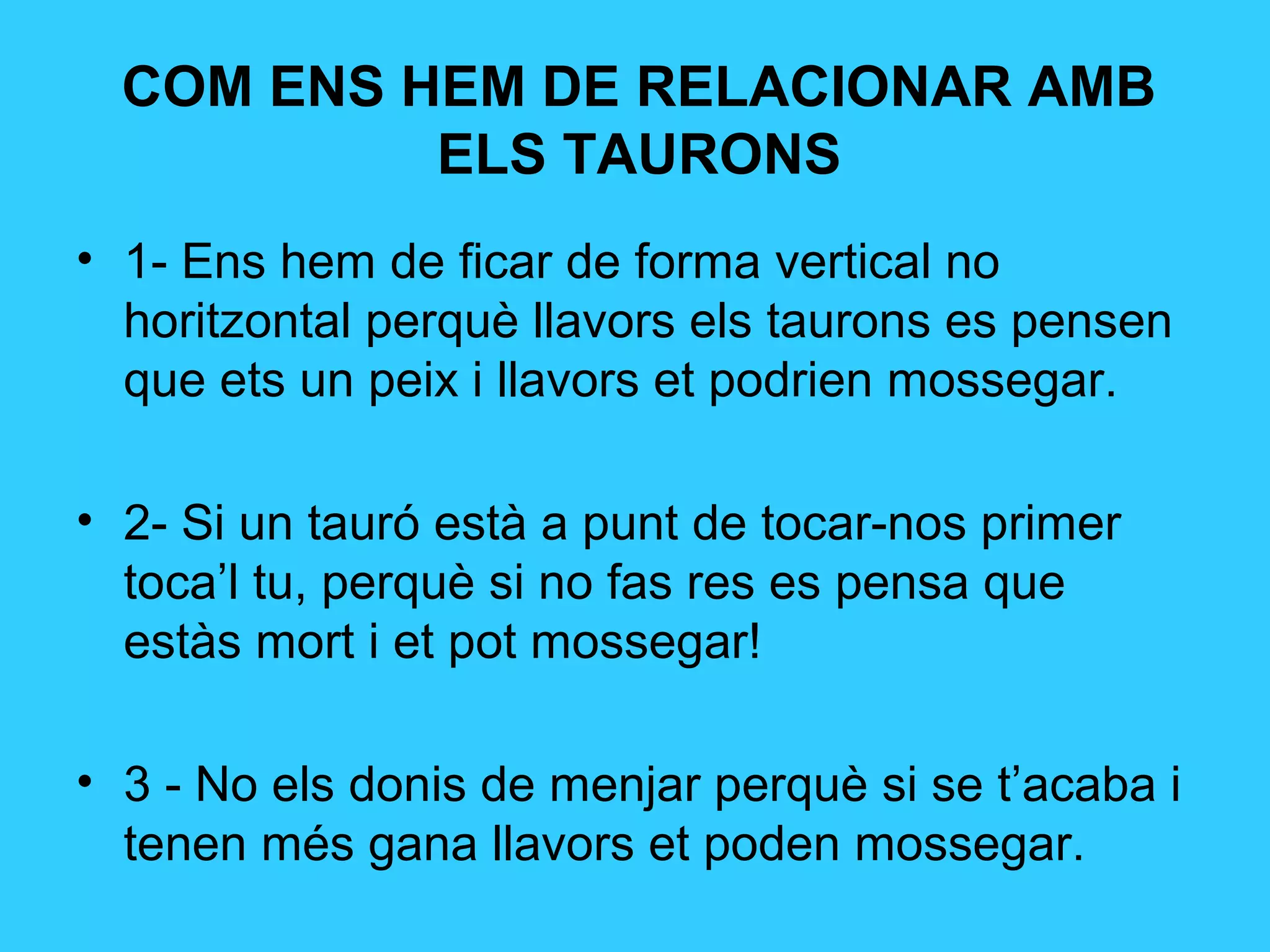 COM ENS HEM DE RELACIONAR AMB
ELS TAURONS
• 1- Ens hem de ficar de forma vertical no
horitzontal perquè llavors els taurons es pensen
que ets un peix i llavors et podrien mossegar.
• 2- Si un tauró està a punt de tocar-nos primer
toca’l tu, perquè si no fas res es pensa que
estàs mort i et pot mossegar!
• 3 - No els donis de menjar perquè si se t’acaba i
tenen més gana llavors et poden mossegar.
 