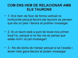 COM ENS HEM DE RELACIONAR AMB
ELS TAURONS
• 1- Ens hem de ficar de forma vertical no
horitzontal perquè llavors els taurons es pensen
que ets un peix i llavors et podrien mossegar.
• 2- Si un tauró està a punt de tocar-nos primer
toca’l tu, perquè si no fas res es pensa que
estàs mort i et pot mossegar!
• 3 - No els donis de menjar perquè si se t’acaba i
tenen més gana llavors et poden mossegar.
 
