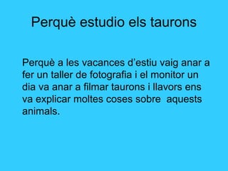 Perquè estudio els taurons
Perquè a les vacances d’estiu vaig anar a
fer un taller de fotografia i el monitor un
dia va anar a filmar taurons i llavors ens
va explicar moltes coses sobre aquests
animals.
 