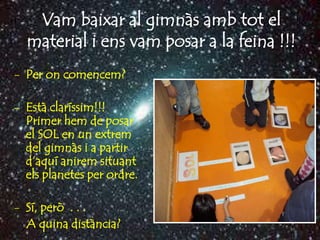 Vam baixar al gimnàs amb tot el
  material i ens vam posar a la feina !!!
- Per on comencem?

- Està claríssim!!!
  Primer hem de posar
  el SOL en un extrem
  del gimnàs i a partir
  d’aquí anirem situant
  els planetes per ordre.

- Sí, però . . .
  A quina distància?
 