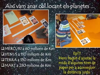 Així vam anar col.locant els planetes ...




MERCURI a 60 milions de Km
VENUS a 110 milions de Km             Ep!!!
TERRA a 150 milions de Km    Hem hagut d’ajustar la
                              mida d’algunes tires de
MART a 230 milions de Km
                              paper per a aconseguir
                                la distància justa.
 
