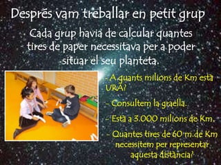 Després vam treballar en petit grup
   Cada grup havia de calcular quantes
  tires de paper necessitava per a poder
           situar el seu planteta.
                   - A quants milions de Km està
                   URÀ?
                   - Consultem la graella.
                   - Està a 3.000 milions de Km.
                   - Quantes tires de 60 m.de Km
                     necessitem per representar
                         aquesta distància?
 