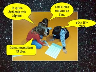 A quina         Està a 780
distàcnia està     milions de
   Júpiter?           Km.

                                60 x 13 =
                                  780




Doncs necessitem
    13 tires.
 