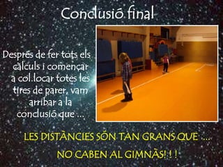 Conclusió final

Després de fer tots els
  càlculs i començar
  a col.locar totes les
  tires de parer, vam
       arribar a la
   conclusió que ...

     LES DISTÀNCIES SÓN TAN GRANS QUE ...
              NO CABEN AL GIMNÀS! ! !
 