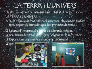 LA TERRA i L’UNIVERS
Els alumnes de 4rt de Primària han treballat el projecte sobre
LA TERRA i L’UNIVERS.
A l’aula s’han anat fent diferents activitats relacionades amb el
   tema seguint la metodologia dels projectes de treball:
 Recerca d’informació a través de diferents mitjans.
 Realització de treball de grup per organitzar la informació.
 Exposicions orals per transmetre la informació
 etc.
 