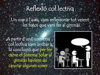 Reflexió col.lectiva
  Un cop a l’aula, vam reflexionar tot veient
       les fotos que vam fer al gimnàs.


A partir d’una conversa
 col.lectiva vam arribar a
 la conclusió que per fer
 cabre el Sistema Solar al
    gimnàs havíem de
 canviar algunes coses ...
 