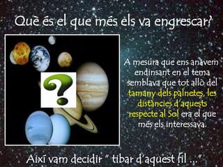 Què és el que més els va engrescar?

                         A mesura que ens anàvem
                            endinsant en el tema
                         semblava que tot allò del
                          tamany dels palnetes, les
                             distàncies d’aquests
                          respecte al Sol era el que
                             més els interessava.



  Així vam decidir “ tibar d’aquest fil ...”
 