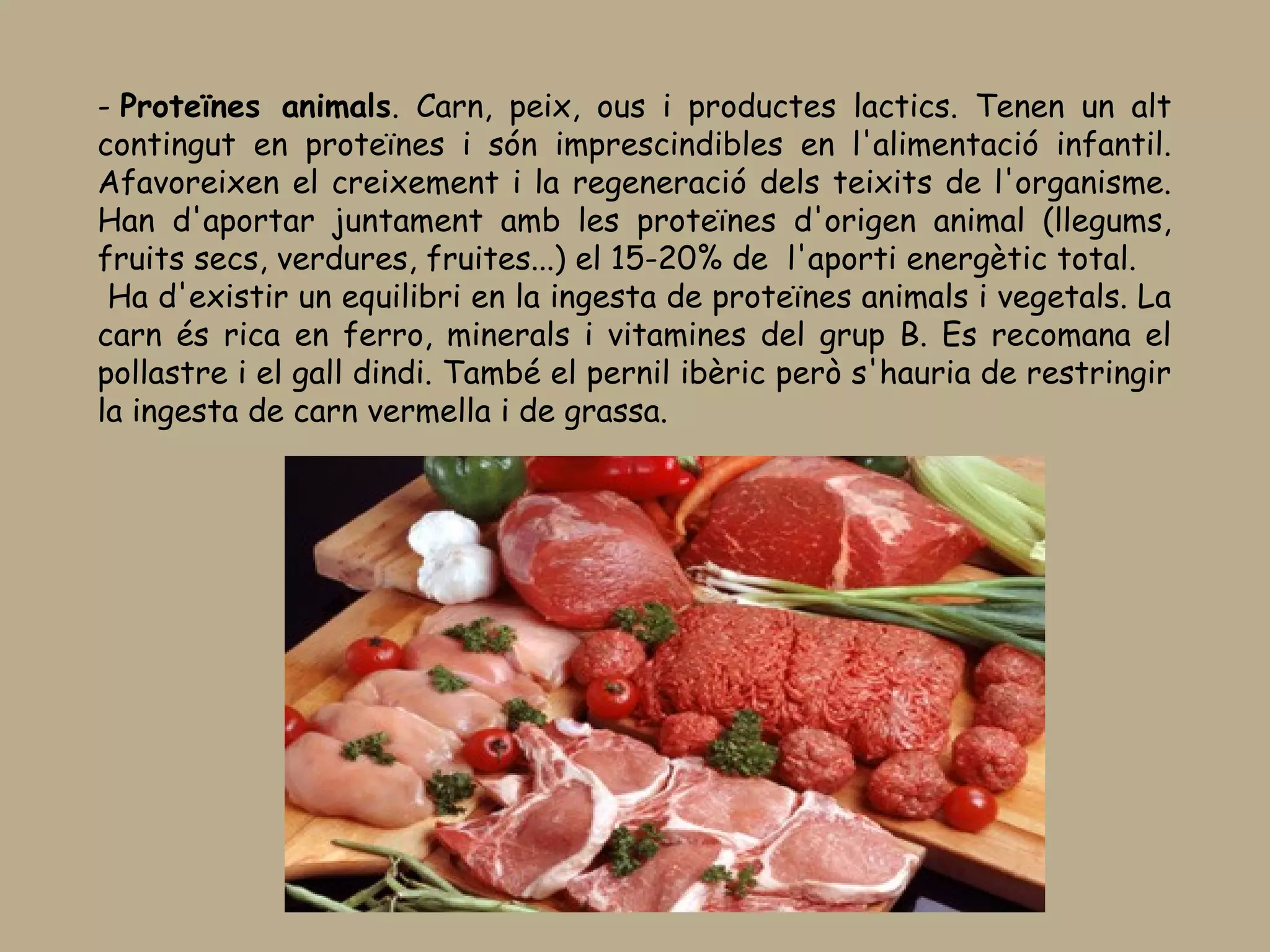 - Proteïnes animals. Carn, peix, ous i productes lactics. Tenen un alt
contingut en proteïnes i són imprescindibles en l'alimentació infantil.
Afavoreixen el creixement i la regeneració dels teixits de l'organisme.
Han d'aportar juntament amb les proteïnes d'origen animal (llegums,
fruits secs, verdures, fruites...) el 15-20% de  l'aporti energètic total.
 Ha d'existir un equilibri en la ingesta de proteïnes animals i vegetals. La
carn és rica en ferro, minerals i vitamines del grup B. Es recomana el
pollastre i el gall dindi. També el pernil ibèric però s'hauria de restringir
la ingesta de carn vermella i de grassa.
 