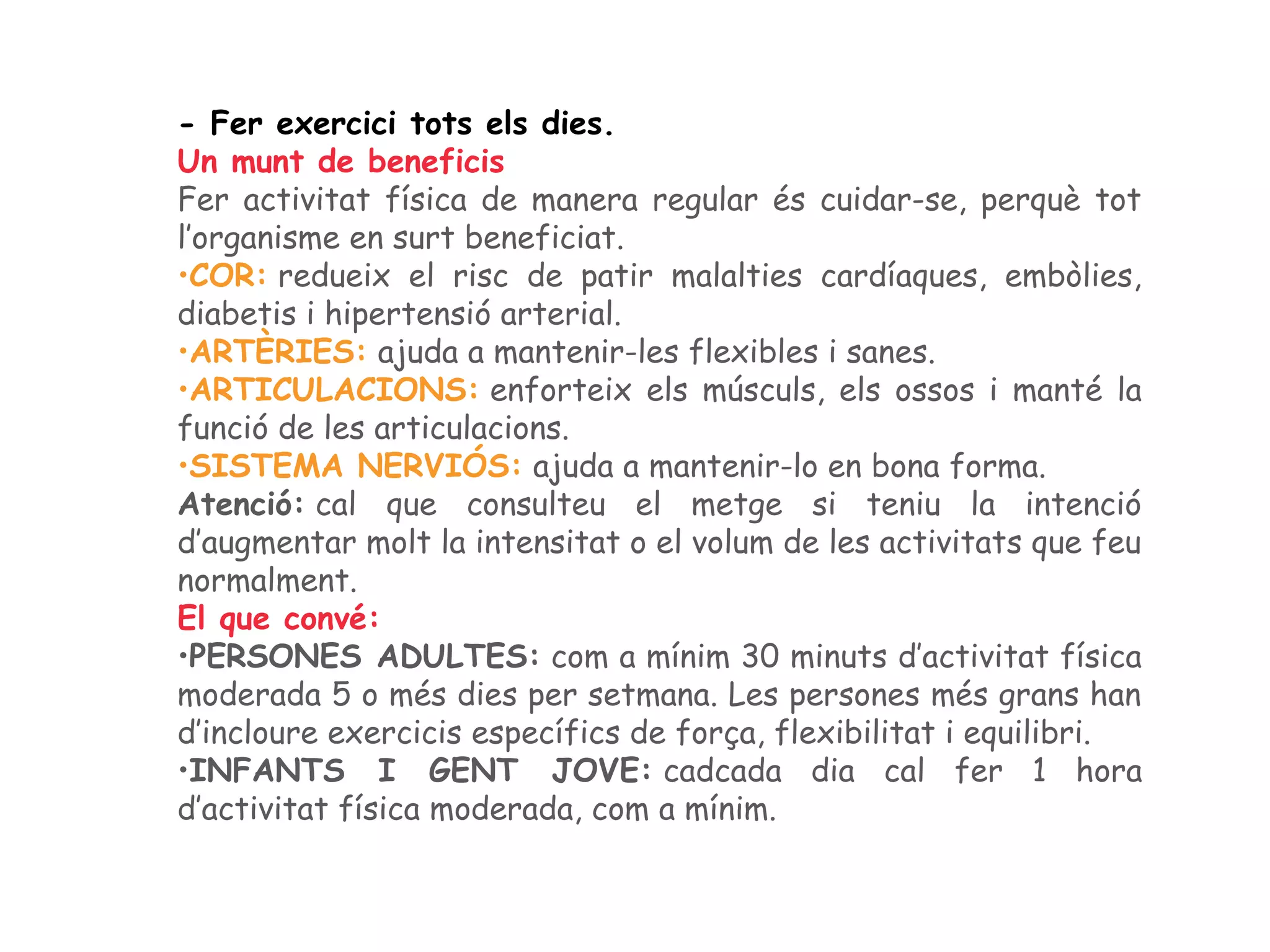 - Fer exercici tots els dies.
Un munt de beneficis
Fer activitat física de manera regular és cuidar-se, perquè tot
l’organisme en surt beneficiat.
•COR: redueix el risc de patir malalties cardíaques, embòlies,
diabetis i hipertensió arterial.
•ARTÈRIES: ajuda a mantenir-les flexibles i sanes.
•ARTICULACIONS: enforteix els músculs, els ossos i manté la
funció de les articulacions.
•SISTEMA NERVIÓS: ajuda a mantenir-lo en bona forma.
Atenció: cal que consulteu el metge si teniu la intenció
d’augmentar molt la intensitat o el volum de les activitats que feu
normalment.
El que convé:
•PERSONES ADULTES: com a mínim 30 minuts d’activitat física
moderada 5 o més dies per setmana. Les persones més grans han
d’incloure exercicis específics de força, flexibilitat i equilibri.
•INFANTS I GENT JOVE: cadcada dia cal fer 1 hora
d’activitat física moderada, com a mínim.
 