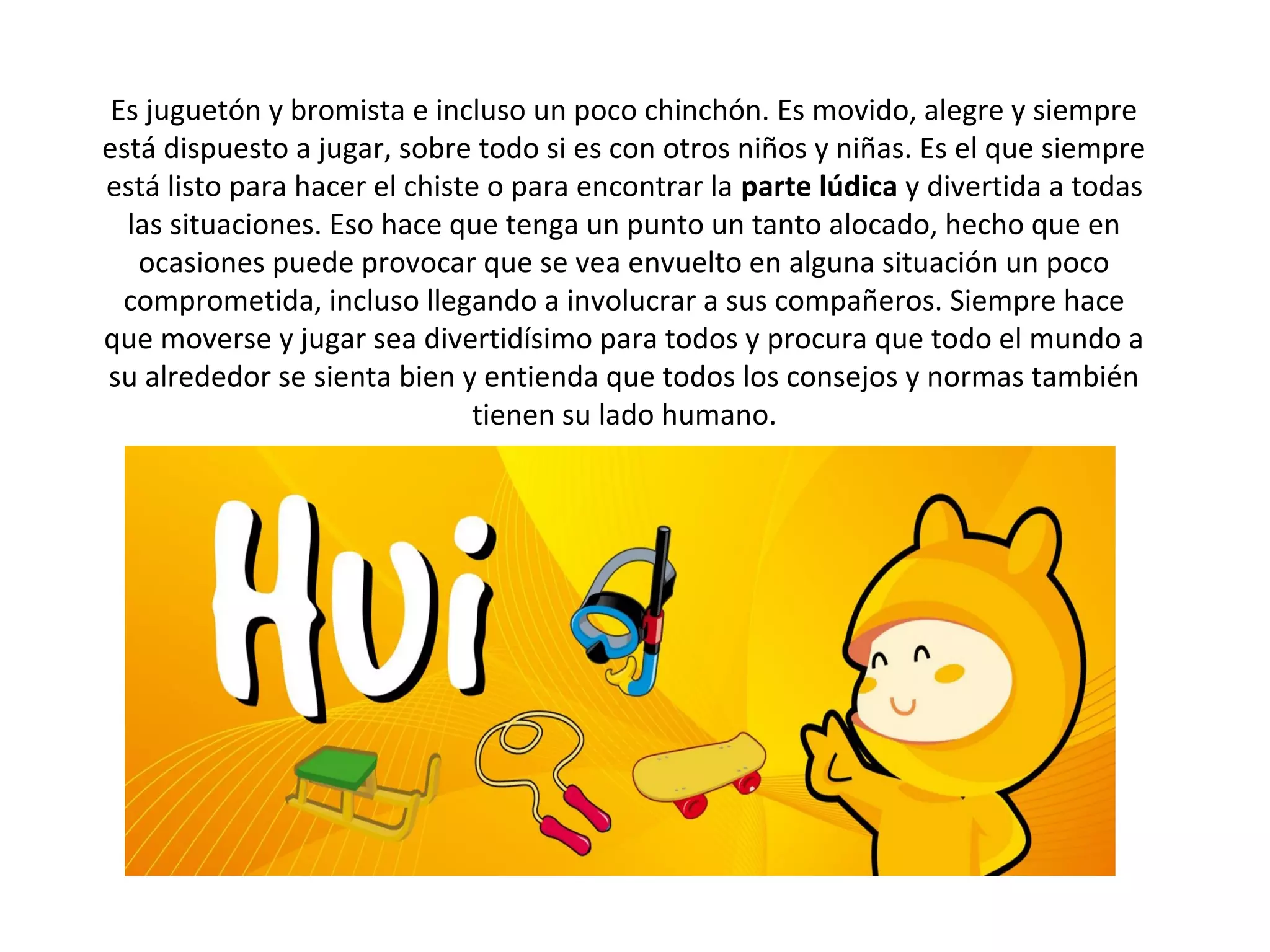  
 Es juguetón y bromista e incluso un poco chinchón. Es movido, alegre y siempre
está dispuesto a jugar, sobre todo si es con otros niños y niñas. Es el que siempre
está listo para hacer el chiste o para encontrar la parte lúdica y divertida a todas
  las situaciones. Eso hace que tenga un punto un tanto alocado, hecho que en
   ocasiones puede provocar que se vea envuelto en alguna situación un poco
  comprometida, incluso llegando a involucrar a sus compañeros. Siempre hace
que moverse y jugar sea divertidísimo para todos y procura que todo el mundo a
su alrededor se sienta bien y entienda que todos los consejos y normas también
                               tienen su lado humano.
 