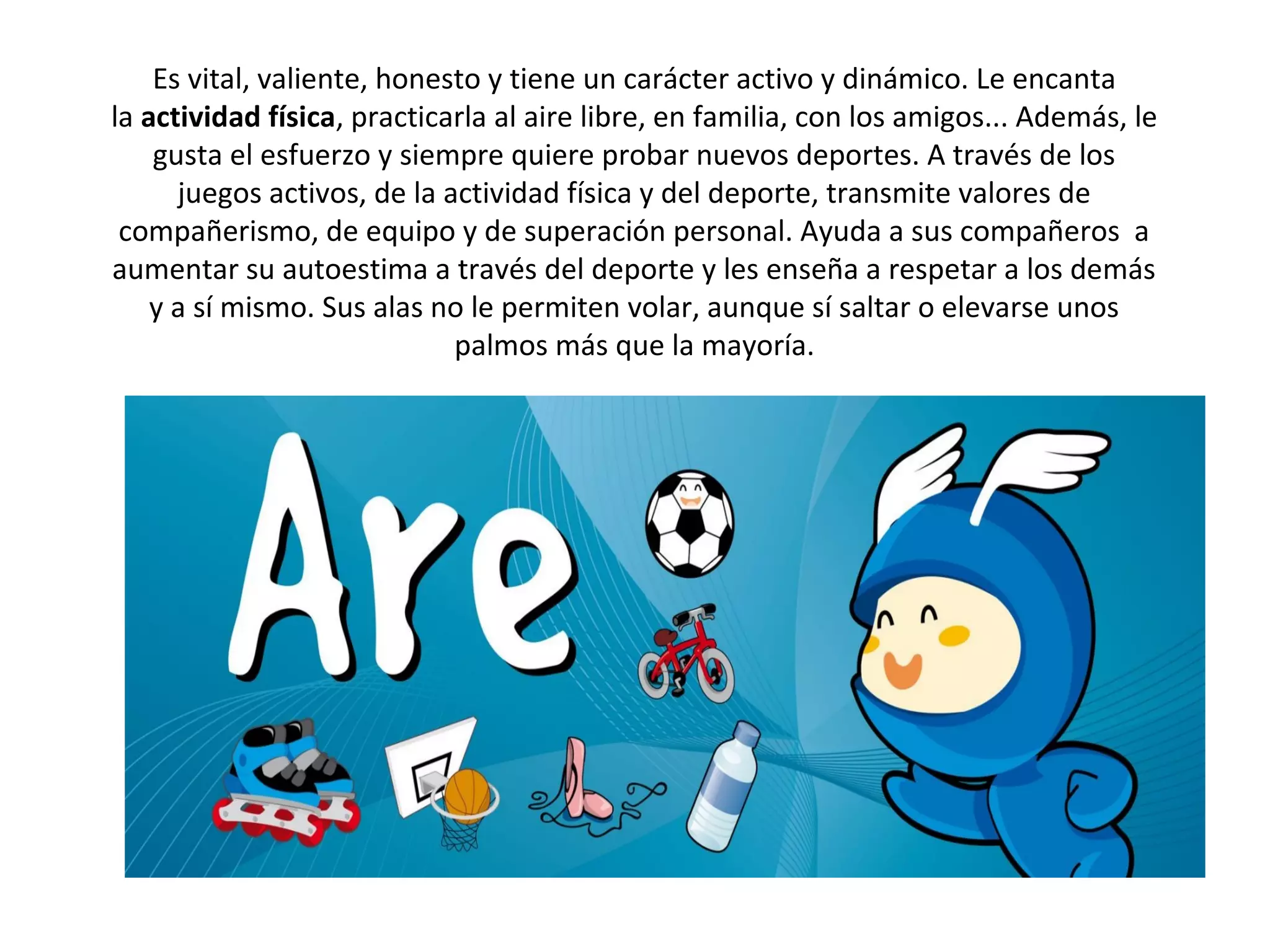 Es vital, valiente, honesto y tiene un carácter activo y dinámico. Le encanta
la actividad física, practicarla al aire libre, en familia, con los amigos... Además, le
    gusta el esfuerzo y siempre quiere probar nuevos deportes. A través de los
      juegos activos, de la actividad física y del deporte, transmite valores de
 compañerismo, de equipo y de superación personal. Ayuda a sus compañeros a
aumentar su autoestima a través del deporte y les enseña a respetar a los demás
    y a sí mismo. Sus alas no le permiten volar, aunque sí saltar o elevarse unos
                             palmos más que la mayoría.
 