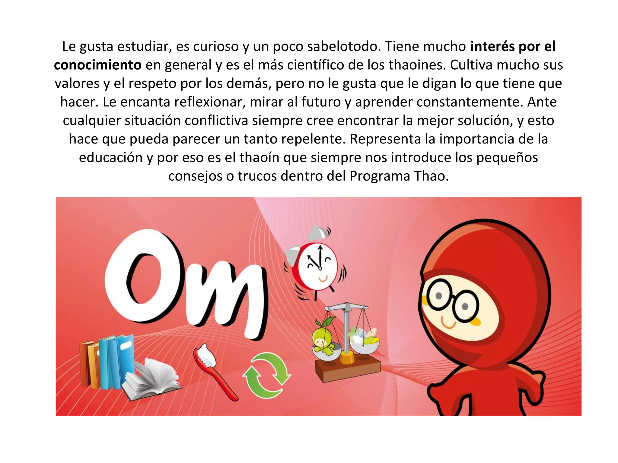 Le gusta estudiar, es curioso y un poco sabelotodo. Tiene mucho interés por el 
conocimiento en general y es el más científico de los thaoines. Cultiva mucho sus
valores y el respeto por los demás, pero no le gusta que le digan lo que tiene que
 hacer. Le encanta reflexionar, mirar al futuro y aprender constantemente. Ante
 cualquier situación conflictiva siempre cree encontrar la mejor solución, y esto
  hace que pueda parecer un tanto repelente. Representa la importancia de la
    educación y por eso es el thaoín que siempre nos introduce los pequeños
                   consejos o trucos dentro del Programa Thao.
 