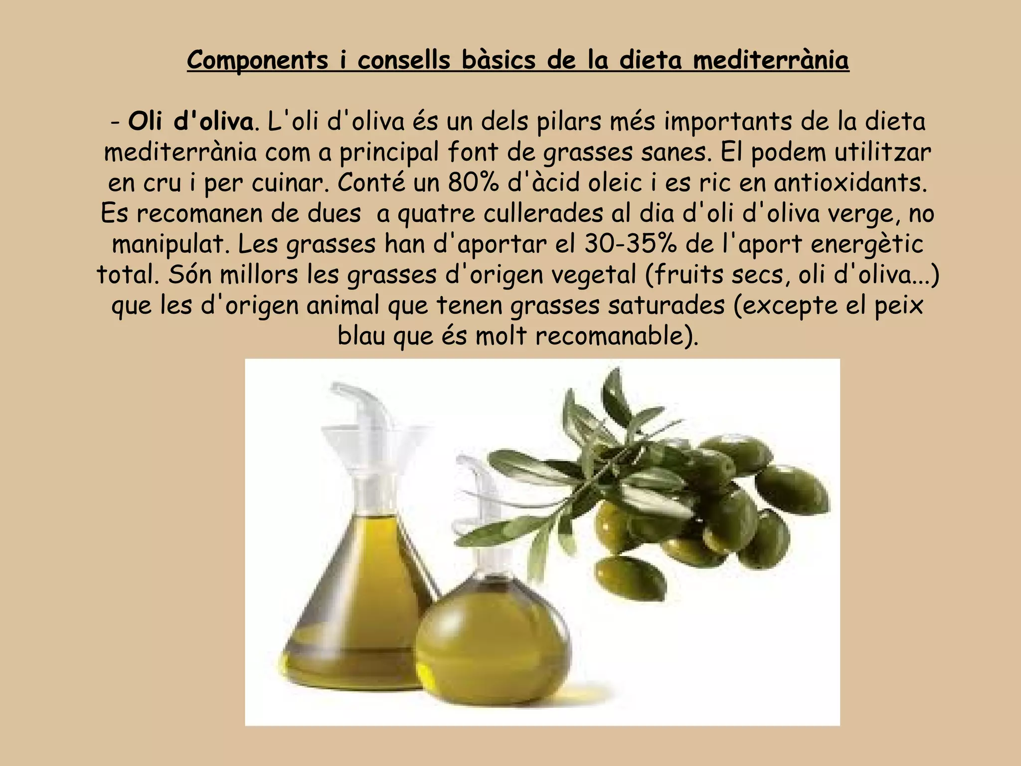 Components i consells bàsics de la dieta mediterrània

 - Oli d'oliva. L'oli d'oliva és un dels pilars més importants de la dieta
 mediterrània com a principal font de grasses sanes. El podem utilitzar
 en cru i per cuinar. Conté un 80% d'àcid oleic i es ric en antioxidants.
Es recomanen de dues  a quatre cullerades al dia d'oli d'oliva verge, no
 manipulat. Les grasses han d'aportar el 30-35% de l'aport energètic
total. Són millors les grasses d'origen vegetal (fruits secs, oli d'oliva...)
 que les d'origen animal que tenen grasses saturades (excepte el peix
                       blau que és molt recomanable).




                                      
 