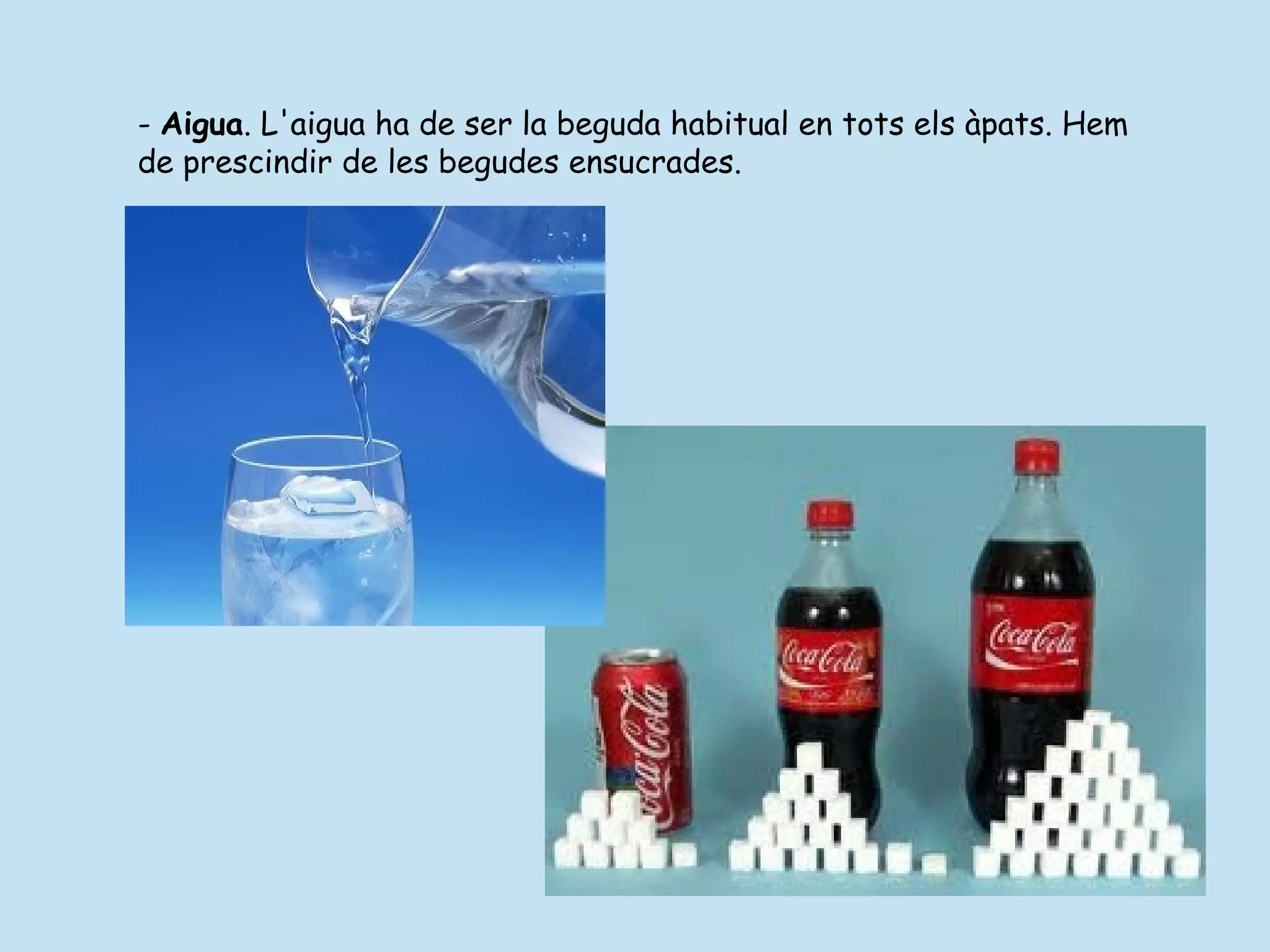 - Aigua. L'aigua ha de ser la beguda habitual en tots els àpats. Hem
de prescindir de les begudes ensucrades.
 