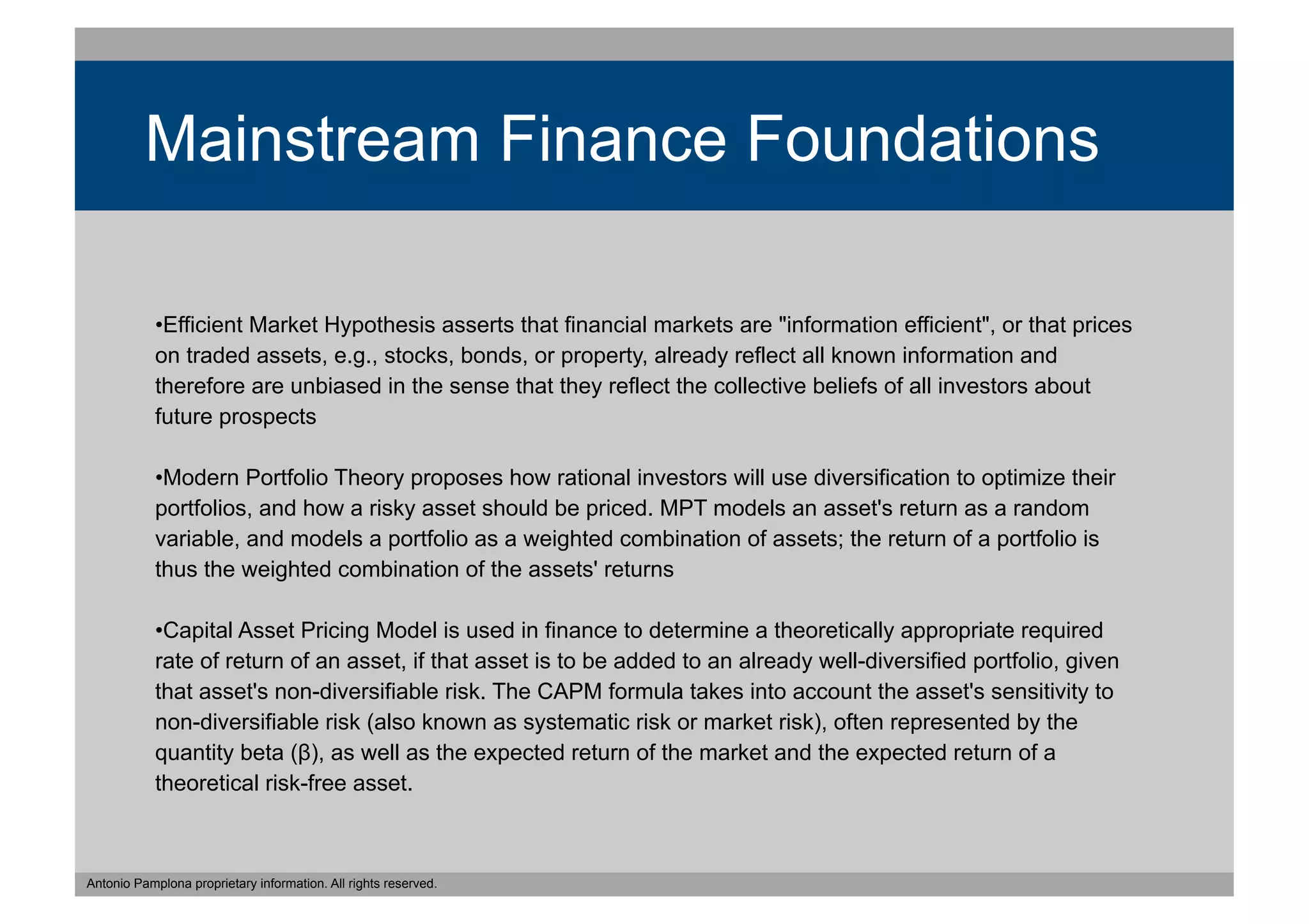 Mainstream Finance Foundations

            •  fficient Market Hypothesis asserts that financial markets are "information efficient", or that prices
             E
            on traded assets, e.g., stocks, bonds, or property, already reflect all known information and
            therefore are unbiased in the sense that they reflect the collective beliefs of all investors about
            future prospects

            •  odern Portfolio Theory proposes how rational investors will use diversification to optimize their
             M
            portfolios, and how a risky asset should be priced. MPT models an asset's return as a random
            variable, and models a portfolio as a weighted combination of assets; the return of a portfolio is
            thus the weighted combination of the assets' returns

            •  apital Asset Pricing Model is used in finance to determine a theoretically appropriate required
             C
            rate of return of an asset, if that asset is to be added to an already well-diversified portfolio, given
            that asset's non-diversifiable risk. The CAPM formula takes into account the asset's sensitivity to
            non-diversifiable risk (also known as systematic risk or market risk), often represented by the
            quantity beta (β), as well as the expected return of the market and the expected return of a
            theoretical risk-free asset.



Antonio Pamplona proprietary information. All rights reserved.
 