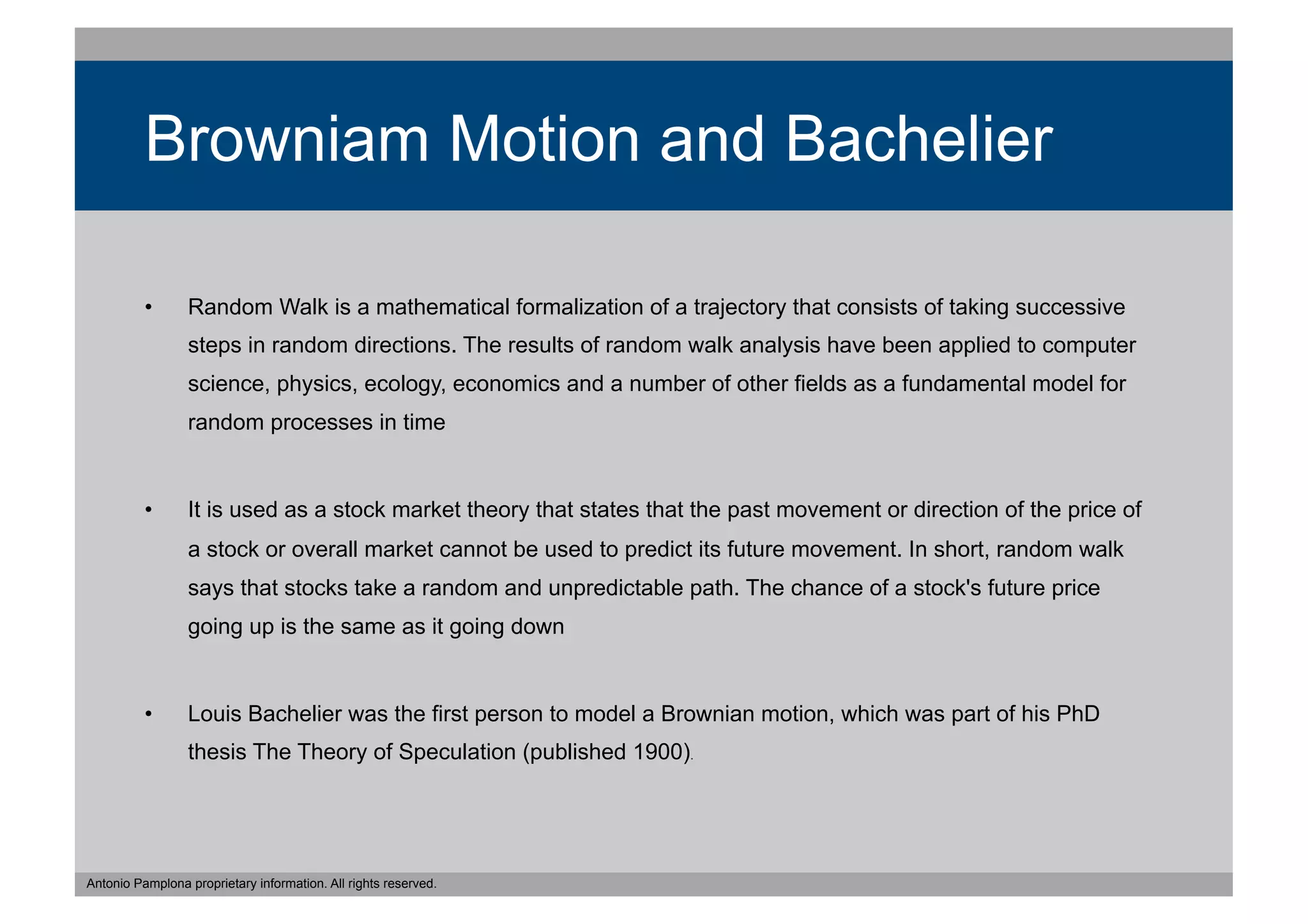 Browniam Motion and Bachelier

          •      Random Walk is a mathematical formalization of a trajectory that consists of taking successive
                 steps in random directions. The results of random walk analysis have been applied to computer
                 science, physics, ecology, economics and a number of other fields as a fundamental model for
                 random processes in time


          •      It is used as a stock market theory that states that the past movement or direction of the price of
                 a stock or overall market cannot be used to predict its future movement. In short, random walk
                 says that stocks take a random and unpredictable path. The chance of a stock's future price
                 going up is the same as it going down


          •      Louis Bachelier was the first person to model a Brownian motion, which was part of his PhD
                 thesis The Theory of Speculation (published 1900).




Antonio Pamplona proprietary information. All rights reserved.
 