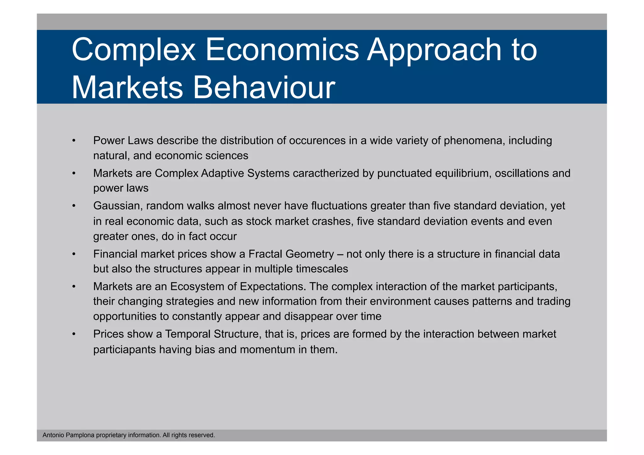 Complex Economics Approach to
          Markets Behaviour
          •       Power Laws describe the distribution of occurences in a wide variety of phenomena, including
                  natural, and economic sciences
          •       Markets are Complex Adaptive Systems caractherized by punctuated equilibrium, oscillations and
                  power laws
          •       Gaussian, random walks almost never have fluctuations greater than five standard deviation, yet
                  in real economic data, such as stock market crashes, five standard deviation events and even
                  greater ones, do in fact occur
          •       Financial market prices show a Fractal Geometry – not only there is a structure in financial data
                  but also the structures appear in multiple timescales
          •       Markets are an Ecosystem of Expectations. The complex interaction of the market participants,
                  their changing strategies and new information from their environment causes patterns and trading
                  opportunities to constantly appear and disappear over time
          •       Prices show a Temporal Structure, that is, prices are formed by the interaction between market
                  particiapants having bias and momentum in them.




Antonio Pamplona proprietary information. All rights reserved.
 