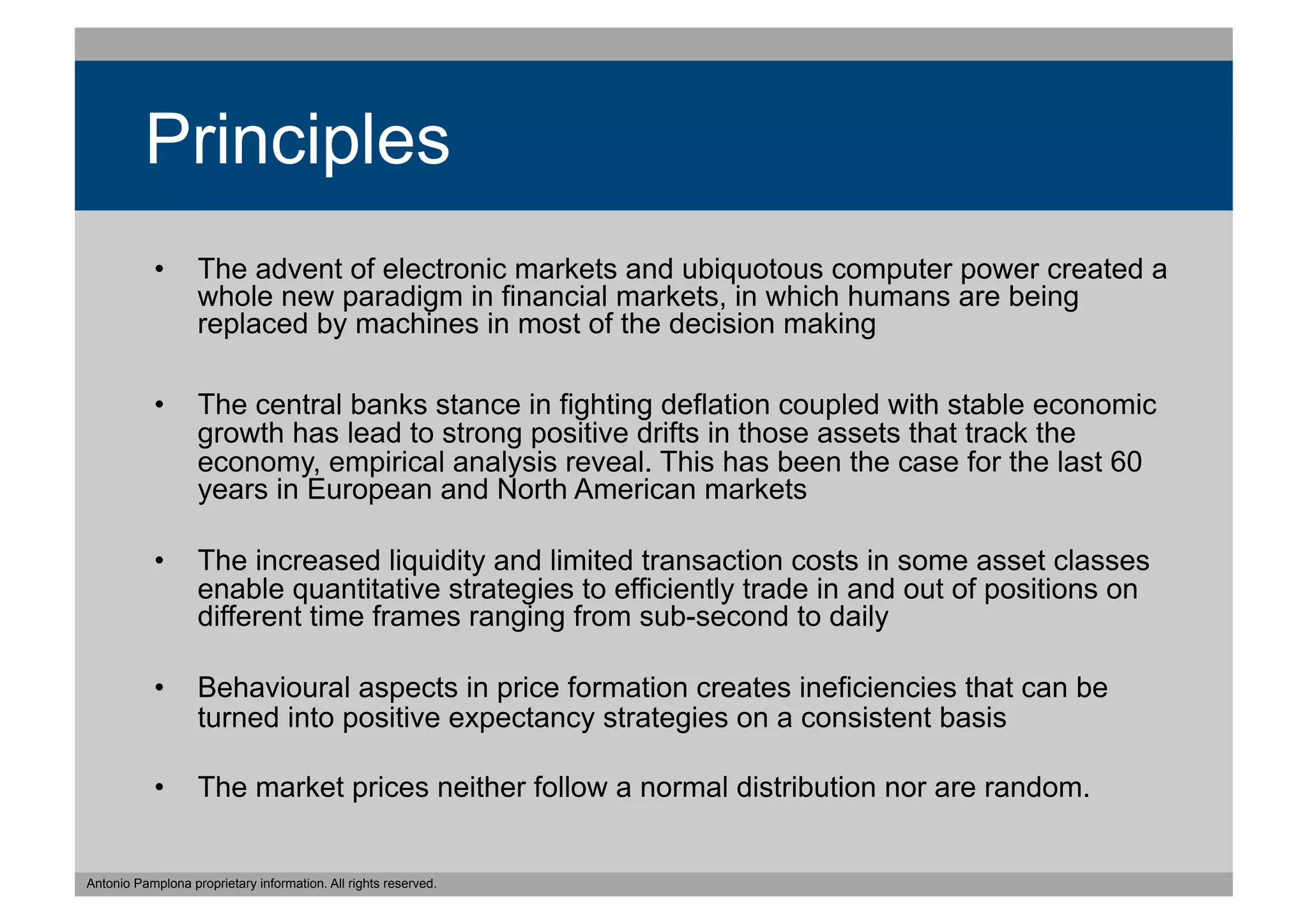 Principles
           •  The advent of electronic markets and ubiquotous computer power created a
              whole new paradigm in financial markets, in which humans are being
              replaced by machines in most of the decision making

           •  The central banks stance in fighting deflation coupled with stable economic
              growth has lead to strong positive drifts in those assets that track the
              economy, empirical analysis reveal. This has been the case for the last 60
              years in European and North American markets

           •  The increased liquidity and limited transaction costs in some asset classes
              enable quantitative strategies to efficiently trade in and out of positions on
              different time frames ranging from sub-second to daily

           •  Behavioural aspects in price formation creates ineficiencies that can be
              turned into positive expectancy strategies on a consistent basis

           •  The market prices neither follow a normal distribution nor are random.


Antonio Pamplona proprietary information. All rights reserved.
 