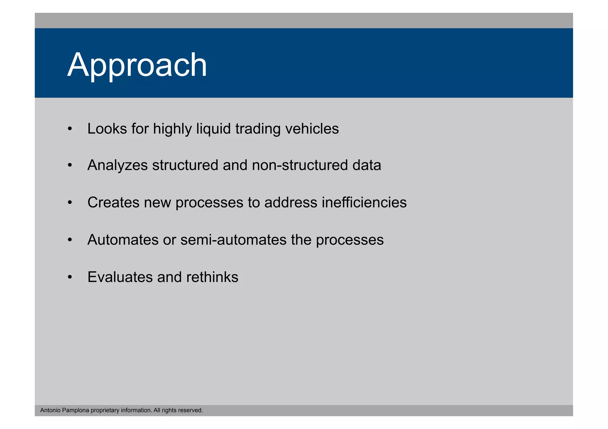 Approach
          •  Looks for highly liquid trading vehicles

          •  Analyzes structured and non-structured data

          •  Creates new processes to address inefficiencies

          •  Automates or semi-automates the processes

          •  Evaluates and rethinks




Antonio Pamplona proprietary information. All rights reserved.
 