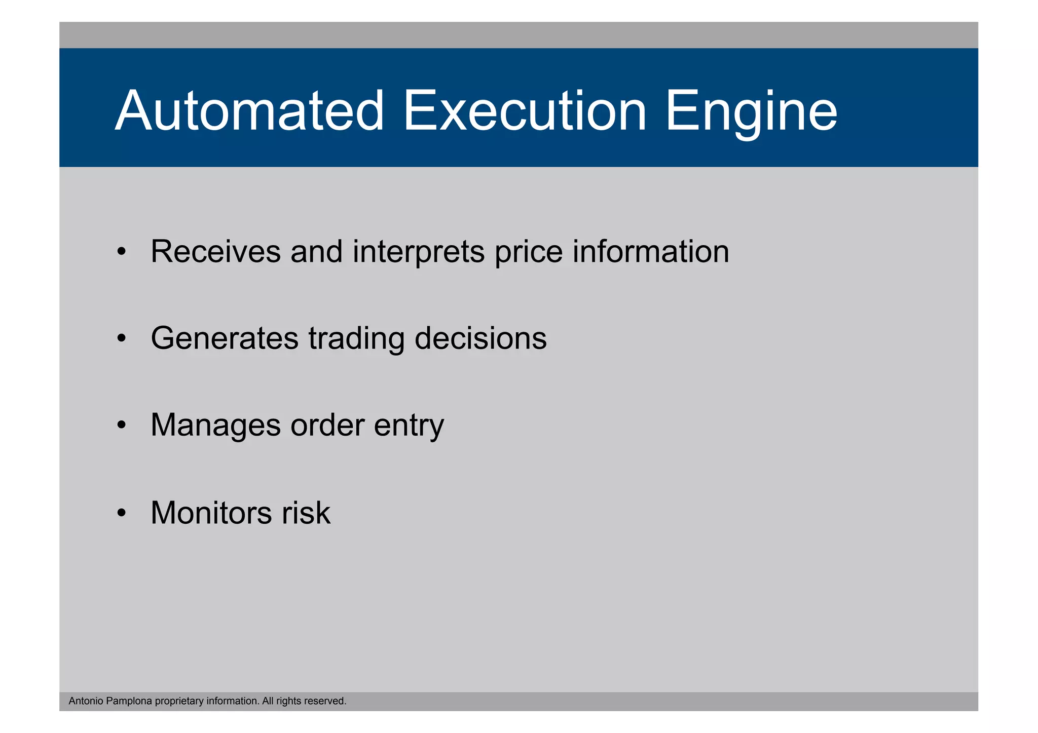 Automated Execution Engine

          •  Receives and interprets price information

          •  Generates trading decisions

          •  Manages order entry

          •  Monitors risk




Antonio Pamplona proprietary information. All rights reserved.
 