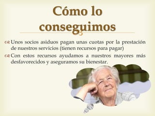 
 Uns socis assidus paguen unes quotes per la prestació
dels nostres serveis (tenen recursos per pagar)
 Amb aquests recursos ajudem els nostres grans més
desfavorits i assegurem el seu benestar
Com ho aconseguim
 