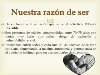 
 Fer front a la situació que pateix el col·lectiu Pobresa Invisible
 Són persones d’edats compreses entre 70/75 anys amb rendes
molt baixes que pateixen risc d’exclusió i vulnerabilitat social.
 Intentem cobrir totes i cada una de les parcel·les de la vida
quotidiana, fomentant la màxima autonomia i permanència en
el domicili habitual, per no desvincular-los del seu entorn.
La nostra raó de ser
 