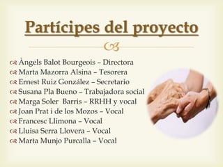 
 Àngels Balot Bourgeois – Directora
 Joan Prat i de los Mozos – Vicepresident
 Marta Mazorra Alsina – Tresorera
 Ernest Ruiz González – Secretari
 Susana Pla Bueno – Treballadora social
 Marga Soler Barris – RRHH i vocal
 Francesc Llimona – Vocal
 Lluisa Serra Llovera – Vocal
 Marta Munjo Purcalla – Vocal
Partícips del projecte
 