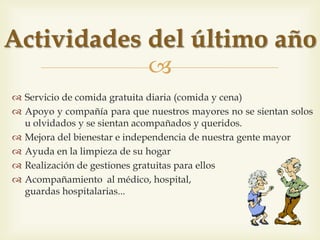 
 Servei d’àpat gratuït diari (dinar i sopar)
 Recolzament i companyia per tal que els nostres grans no es
trobin sols o oblidats i es sentin acompanyats i estimats
 Millora del benestar i independència de la nostra gent gran
 Ajuda a la neteja de la seva llar
 Realització de gestions gratuïtes per a ells
 Acompanyament al metge, hospital, vetlles...
Activitats de l’últim any
 