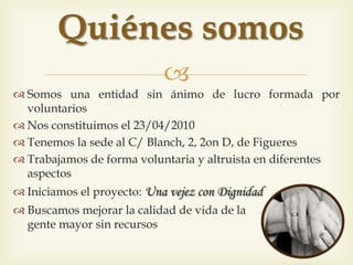 
 Sóm una entitat sense ànim de lucre formada per voluntaris
 Ens vam constituir el 23/04/2010
 Tenim la seu al C/Blanch, 2, 2on D de Figueres
 Treballem de manera voluntària i altruista
en diferents àmbits
 Vam iniciar el projecte: Una vellesa amb Dignitat
 Busquem millorar la qualitat de vida de la
gent gran sense recursos
Qui sóm
 