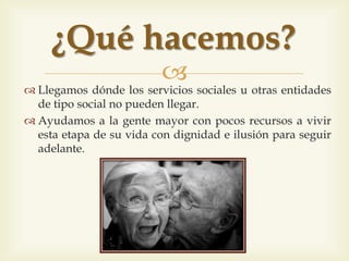 
 Arribem allà on els serveis socials o les altres entitats de
caire social no poden arribar.
 Ajudem a la gent gran amb pocs recursos a viure
aquesta etapa de la seva vida amb dignitat i amb il·lusió
per seguir endavant.
Què fem?
 