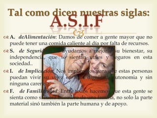 
 A. d'Alimentació: Donem de menjar a gent gran que no pot
tenir un àpat calent al dia per falta de recursos.
 S. de Seguretat: els ajudem a millorar el seu benestar, la seva
independència, que es sentin útils i segurs en aquesta
societat.
 I. d'Implicació: Ens impliquem per tal que aquesta gent
pugui viure la seva vellesa en total dignitat, autonomia i
sense cap mancança.
 F. de Familiaritat: Entre tots fem que aquesta gent es senti
com si fos membre d'una família, no sols la part material sinó
també la part humana i de recolzament.
Tal i com diuen les nostres sigles:
 