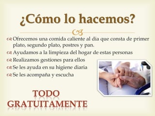  Oferim un àpat calent complet al dia que consta de 1er
plat, segon plat, postres i pa.
 Ajudem a la neteja de la llar d'aquestes persones
 Realitzem gestions per a ells
 Se’ls ajuda en la seva higiene diària
 Se’ls acompanya i se’ls escolta
Com ho fem?
 