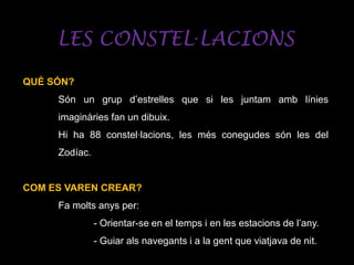 LES CONSTEL·LACIONS
QUÈ SÓN?
Són un grup d’estrelles que si les juntam amb línies
imaginàries fan un dibuix.
Hi ha 88 constel·lacions, les més conegudes són les del
Zodíac.
COM ES VAREN CREAR?
Fa molts anys per:
- Orientar-se en el temps i en les estacions de l’any.
- Guiar als navegants i a la gent que viatjava de nit.
 
