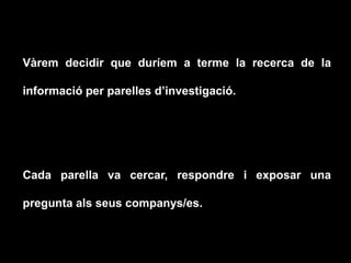 Vàrem decidir que duríem a terme la recerca de la
informació per parelles d’investigació.
Cada parella va cercar, respondre i exposar una
pregunta als seus companys/es.
 