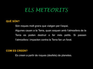 ELS METEORITS
QUÈ SÓN?
Són roques molt grans que viatgen per l’espai.
Algunes cauen a la Terra, quan xoquen amb l’atmosfera de la
Terra es poden destruir o fer més petits. Si passen
l’atmosfera i impacten contra la Terra fan un forat.
COM ES CREEN?
Es creen a partir de roques (desfets) de planetes.
 