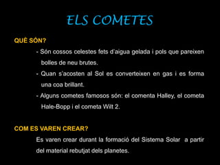 ELS COMETES
QUÈ SÓN?
- Són cossos celestes fets d’aigua gelada i pols que pareixen
bolles de neu brutes.
- Quan s’acosten al Sol es converteixen en gas i es forma
una coa brillant.
- Alguns cometes famosos són: el comenta Halley, el cometa
Hale-Bopp i el cometa Wilt 2.
COM ES VAREN CREAR?
Es varen crear durant la formació del Sistema Solar a partir
del material rebutjat dels planetes.
 