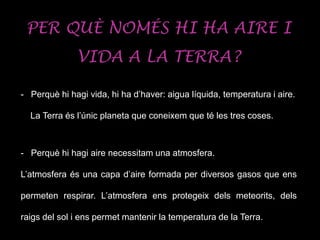 PER QUÈ NOMÉS HI HA AIRE I
VIDA A LA TERRA?
- Perquè hi hagi vida, hi ha d’haver: aigua líquida, temperatura i aire.
La Terra és l’únic planeta que coneixem que té les tres coses.
- Perquè hi hagi aire necessitam una atmosfera.
L’atmosfera és una capa d’aire formada per diversos gasos que ens
permeten respirar. L’atmosfera ens protegeix dels meteorits, dels
raigs del sol i ens permet mantenir la temperatura de la Terra.
 