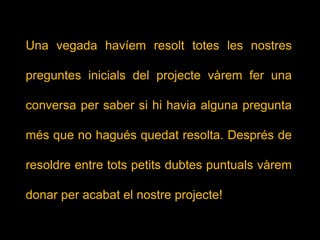 Una vegada havíem resolt totes les nostres
preguntes inicials del projecte vàrem fer una
conversa per saber si hi havia alguna pregunta
més que no hagués quedat resolta. Després de
resoldre entre tots petits dubtes puntuals vàrem
donar per acabat el nostre projecte!
 