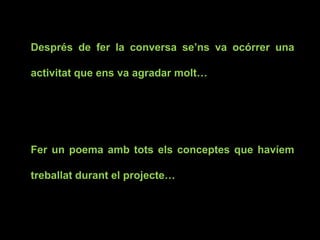 Després de fer la conversa se’ns va ocórrer una
activitat que ens va agradar molt…
Fer un poema amb tots els conceptes que havíem
treballat durant el projecte…
 