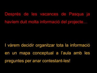 Després de les vacances de Pasqua ja
havíem duit molta informació del projecte…
I vàrem decidir organitzar tota la informació
en un mapa conceptual a l’aula amb les
preguntes per anar contestant-les!
 