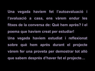 Una vegada havíem fet l’autoavaluació i
l’avaluació a casa, ens vàrem endur les
fitxes de la conversa de: Què hem après? I el
poema que havíem creat per estudiar!
Una vegada havíem estudiat i reflexionat
sobre què hem après durant el projecte
vàrem fer una proveta per demostrar tot allò
que sabem després d’haver fet el projecte…
 