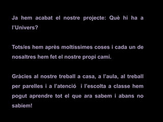 Ja hem acabat el nostre projecte: Què hi ha a
l’Univers?
Tots/es hem après moltíssimes coses i cada un de
nosaltres hem fet el nostre propi camí.
Gràcies al nostre treball a casa, a l’aula, al treball
per parelles i a l’atenció i l’escolta a classe hem
pogut aprendre tot el que ara sabem i abans no
sabíem!
 