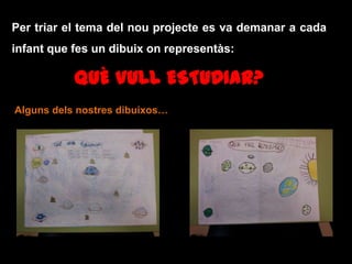 Per triar el tema del nou projecte es va demanar a cada
infant que fes un dibuix on representàs:
QUÈ VULL ESTUDIAR?
Alguns dels nostres dibuixos…
 