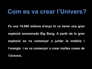 Com es va crear l’Univers?
Fa uns 15.000 milions d’anys hi va haver una gran
explosió anomenada Big Bang. A partir de la gran
explosió es va començar a juntar la matèria i
l’energia i es va començar a crear moltes coses de
l’Univers.
 