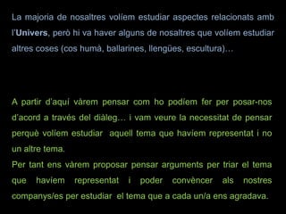La majoria de nosaltres volíem estudiar aspectes relacionats amb
l’Univers, però hi va haver alguns de nosaltres que volíem estudiar
altres coses (cos humà, ballarines, llengües, escultura)…
A partir d’aquí vàrem pensar com ho podíem fer per posar-nos
d’acord a través del diàleg… i vam veure la necessitat de pensar
perquè volíem estudiar aquell tema que havíem representat i no
un altre tema.
Per tant ens vàrem proposar pensar arguments per triar el tema
que havíem representat i poder convèncer als nostres
companys/es per estudiar el tema que a cada un/a ens agradava.
 